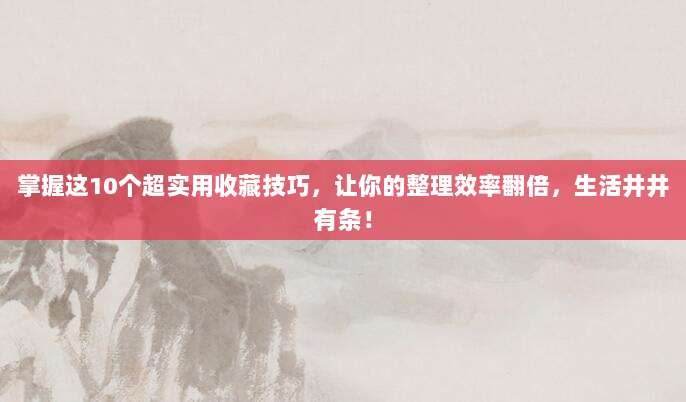 掌握这10个超实用收藏技巧，让你的整理效率翻倍，生活井井有条！