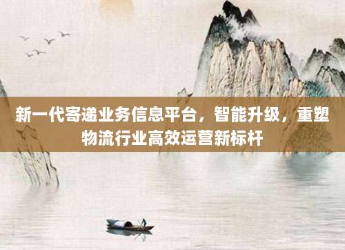 新一代寄递业务信息平台,智能升级,重塑物流行业高效运营新标杆