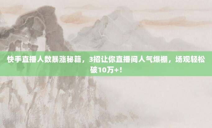 快手直播人数暴涨秘籍，3招让你直播间人气爆棚，场观轻松破10万+！