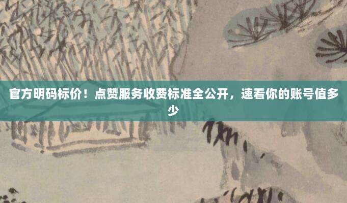 官方明码标价！点赞服务收费标准全公开，速看你的账号值多少