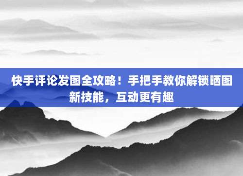 快手评论发图全攻略!手把手教你解锁晒图新技能,互动更有趣