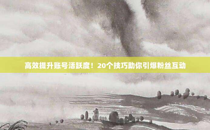 高效提升账号活跃度!20个技巧助你引爆粉丝互动