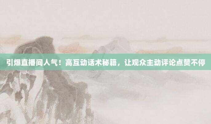 引爆直播间人气!高互动话术秘籍,让观众主动评论点赞不停