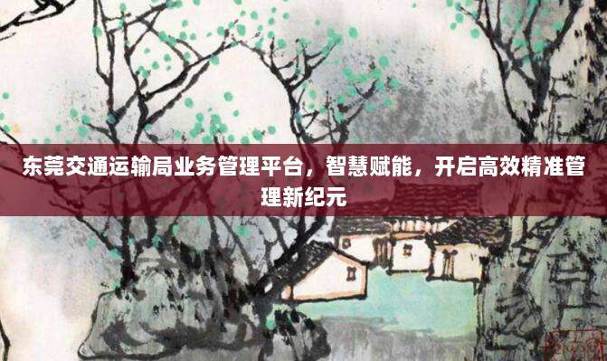 东莞交通运输局业务管理平台，智慧赋能，开启高效精准管理新纪元