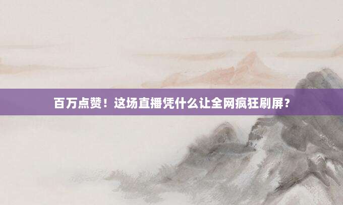 百万点赞！这场直播凭什么让全网疯狂刷屏？