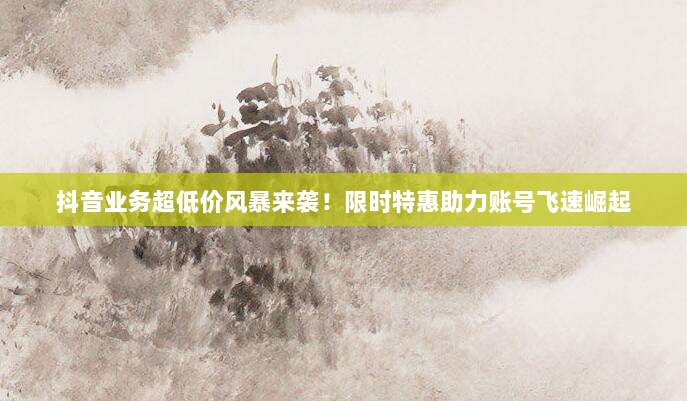 抖音业务超低价风暴来袭!限时特惠助力账号飞速崛起