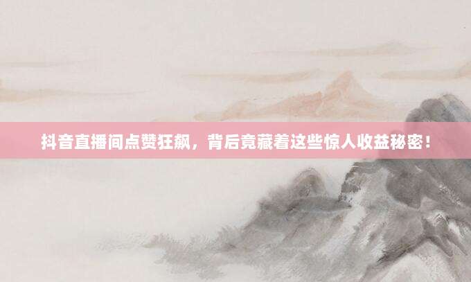 抖音直播间点赞狂飙,背后竟藏着这些惊人收益秘密!