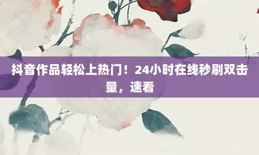 抖音作品轻松上热门！24小时在线秒刷双击量，速看