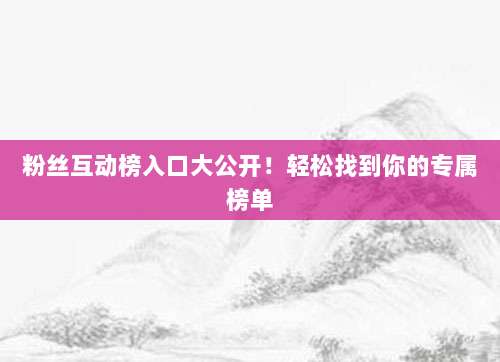 粉丝互动榜入口大公开！轻松找到你的专属榜单