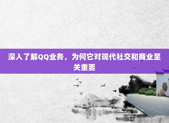 深入了解QQ业务，为何它对现代社交和商业至关重要