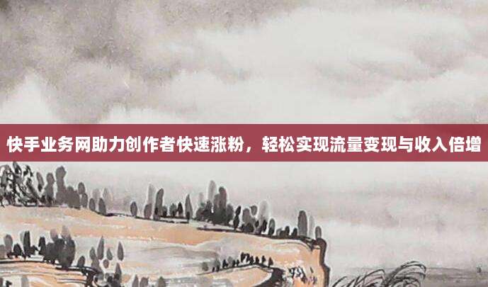 快手业务网助力创作者快速涨粉，轻松实现流量变现与收入倍增