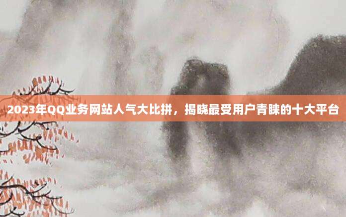 2023年QQ业务网站人气大比拼,揭晓最受用户青睐的十大平台
