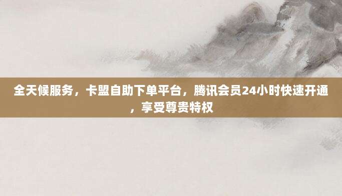 全天候服务,卡盟自助下单平台,腾讯会员24小时快速开通,享受尊贵特权