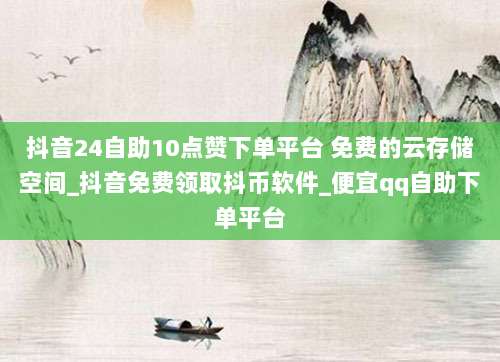 抖音24自助10点赞下单平台 免费的云存储空间_抖音免费领取抖币软件_便宜qq自助下单平台