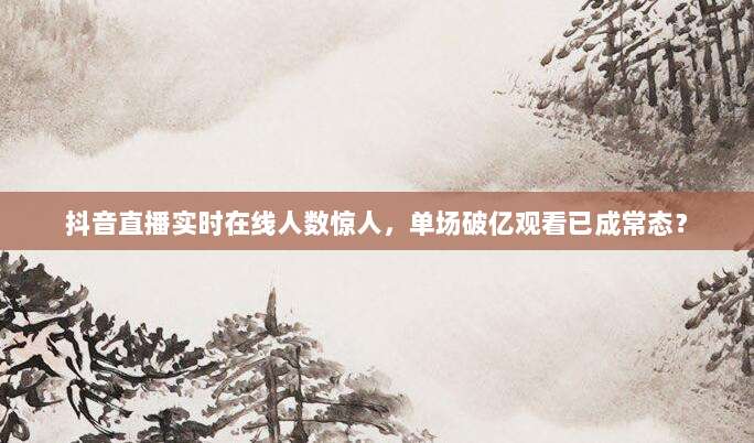 抖音直播实时在线人数惊人，单场破亿观看已成常态？