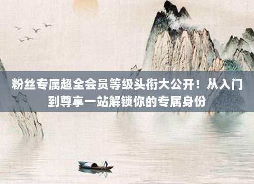 粉丝专属超全会员等级头衔大公开!从入门到尊享一站解锁你的专属身份