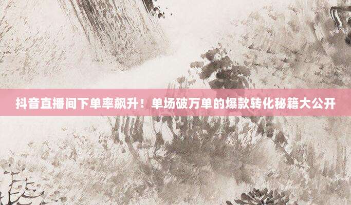 抖音直播间下单率飙升！单场破万单的爆款转化秘籍大公开