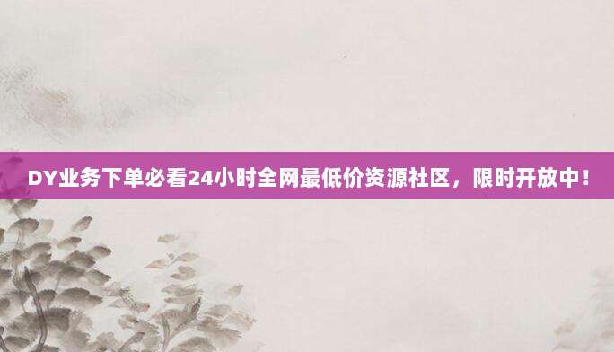 DY业务下单必看24小时全网最低价资源社区，限时开放中！