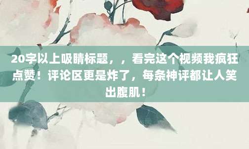 20字以上吸睛标题,,看完这个视频我疯狂点赞!评论区更是炸了,每条神评都让人笑出腹肌!