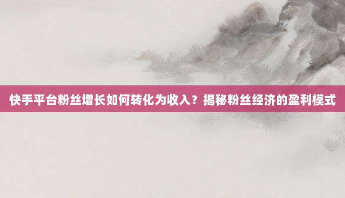 快手平台粉丝增长如何转化为收入？揭秘粉丝经济的盈利模式