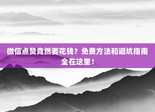 微信点赞竟然要花钱？免费方法和避坑指南全在这里！