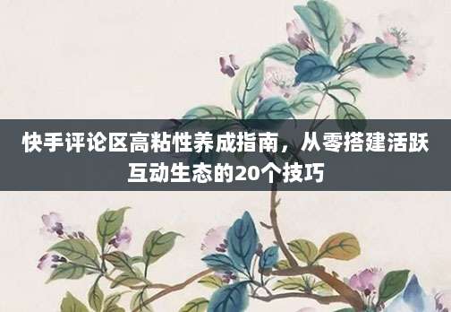 快手评论区高粘性养成指南,从零搭建活跃互动生态的20个技巧