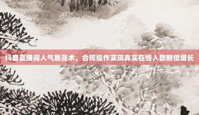 抖音直播间人气暴涨术,合规操作实现真实在线人数翻倍增长