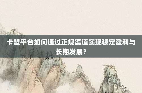 卡盟平台如何通过正规渠道实现稳定盈利与长期发展？