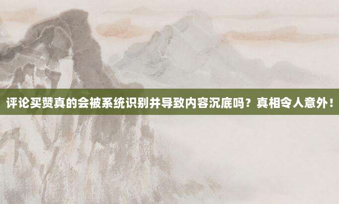 评论买赞真的会被系统识别并导致内容沉底吗?真相令人意外!