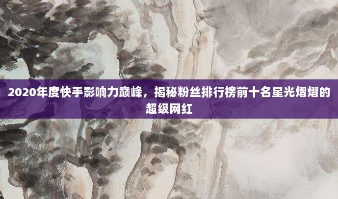 2020年度快手影响力巅峰,揭秘粉丝排行榜前十名星光熠熠的超级网红