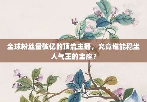 全球粉丝量破亿的顶流主播，究竟谁能稳坐人气王的宝座？