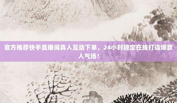官方推荐快手直播间真人互动下单,24小时稳定在线打造爆款人气场!