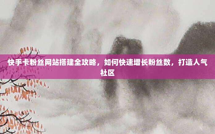 快手卡粉丝网站搭建全攻略,如何快速增长粉丝数,打造人气社区