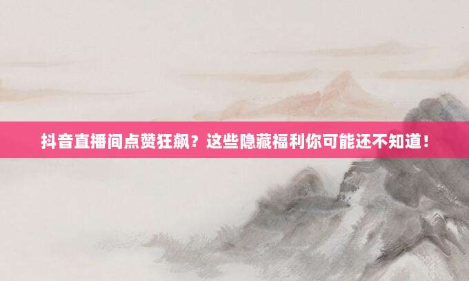 抖音直播间点赞狂飙？这些隐藏福利你可能还不知道！