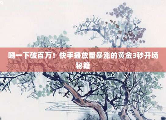 唰一下破百万!快手播放量暴涨的黄金3秒开场秘籍