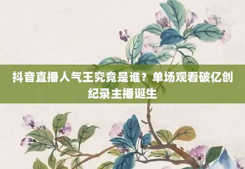 抖音直播人气王究竟是谁?单场观看破亿创纪录主播诞生