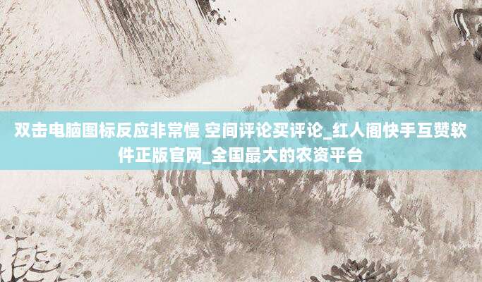 双击电脑图标反应非常慢 空间评论买评论_红人阁快手互赞软件正版官网_全国最大的农资平台