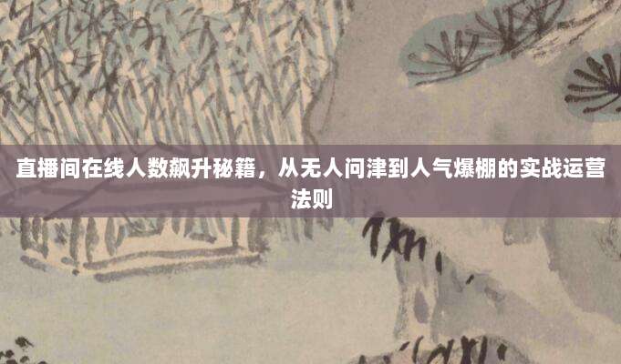直播间在线人数飙升秘籍,从无人问津到人气爆棚的实战运营法则