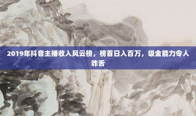 2019年抖音主播收入风云榜,榜首日入百万,吸金能力令人咋舌