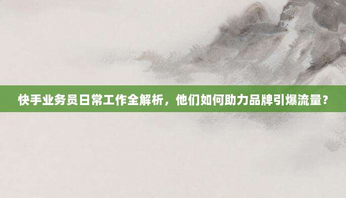 快手业务员日常工作全解析,他们如何助力品牌引爆流量?