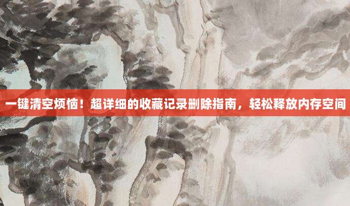 一键清空烦恼!超详细的收藏记录删除指南,轻松释放内存空间