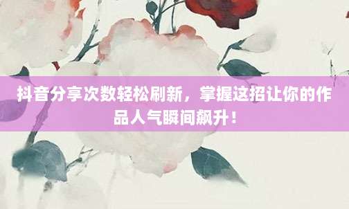 抖音分享次数轻松刷新，掌握这招让你的作品人气瞬间飙升！