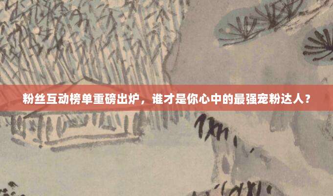 粉丝互动榜单重磅出炉,谁才是你心中的最强宠粉达人?