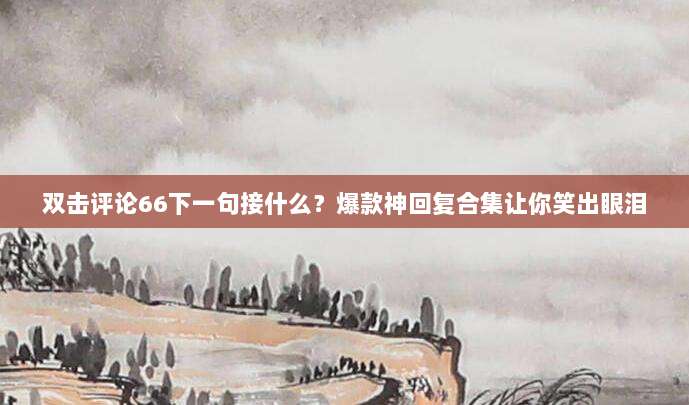 双击评论66下一句接什么？爆款神回复合集让你笑出眼泪