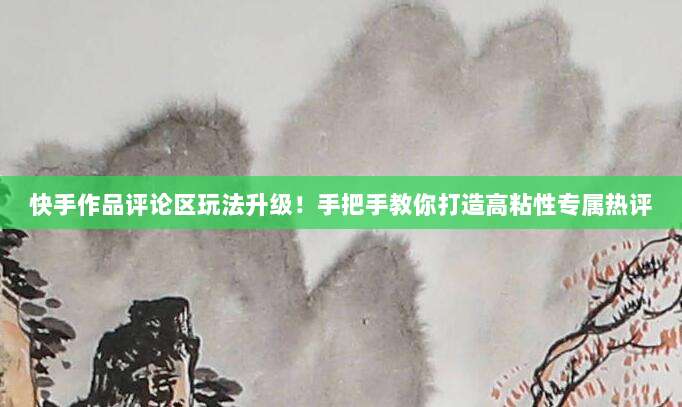 快手作品评论区玩法升级！手把手教你打造高粘性专属热评