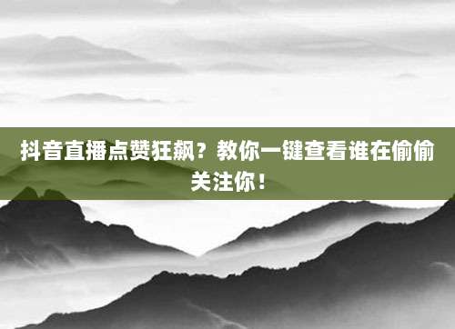 抖音直播点赞狂飙?教你一键查看谁在偷偷关注你!