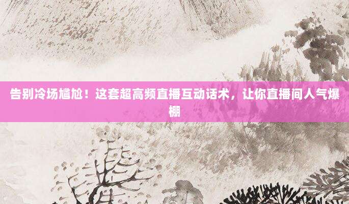 告别冷场尴尬！这套超高频直播互动话术，让你直播间人气爆棚