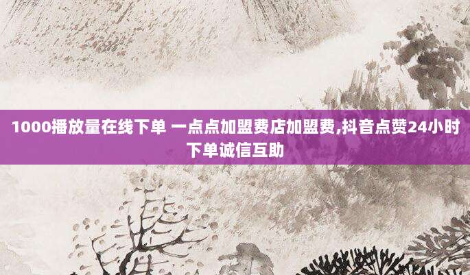 1000播放量在线下单 一点点加盟费店加盟费,抖音点赞24小时下单诚信互助
