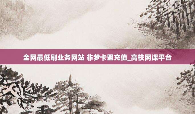 全网最低刷业务网站 非梦卡盟充值_高校网课平台