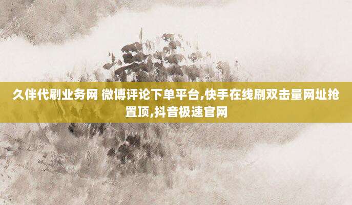 久伴代刷业务网 微博评论下单平台,快手在线刷双击量网址抢置顶,抖音极速官网